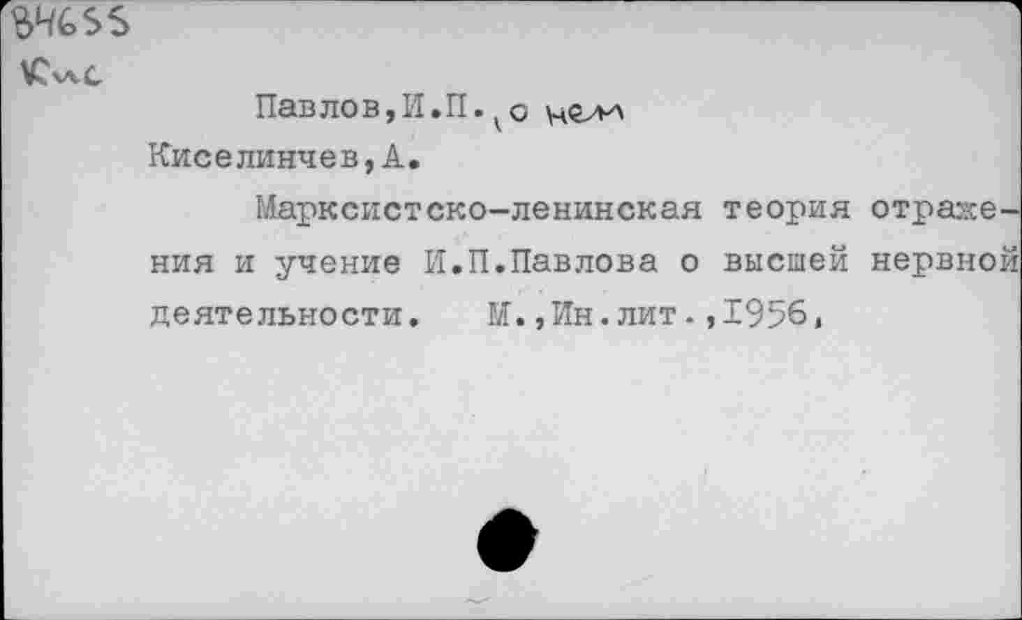 ﻿$Ч£>5$
Пав лов, И.П. к о Киселинчев,А.
Марксистско-ленинская теория отражения и учение И.П.Павлова о высшей нервной деятельности. М.,Ин.лит.,1956,